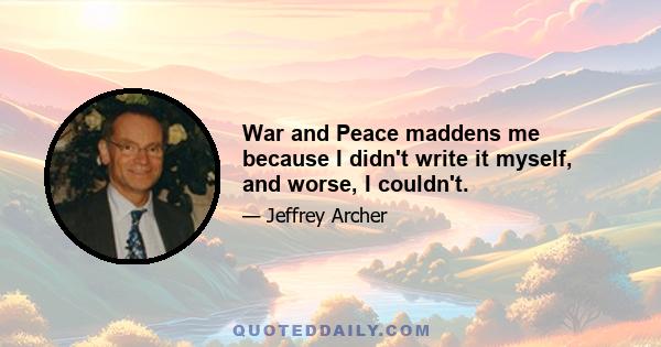 War and Peace maddens me because I didn't write it myself, and worse, I couldn't.