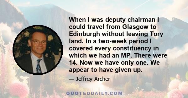 When I was deputy chairman I could travel from Glasgow to Edinburgh without leaving Tory land. In a two-week period I covered every constituency in which we had an MP. There were 14. Now we have only one. We appear to