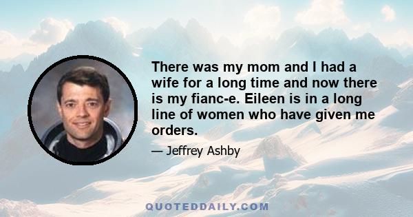 There was my mom and I had a wife for a long time and now there is my fianc-e. Eileen is in a long line of women who have given me orders.