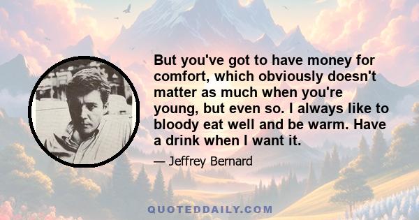 But you've got to have money for comfort, which obviously doesn't matter as much when you're young, but even so. I always like to bloody eat well and be warm. Have a drink when I want it.