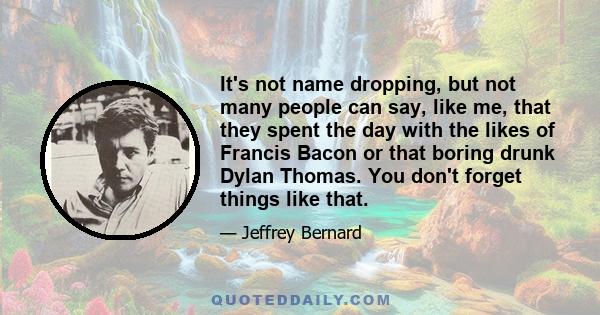 It's not name dropping, but not many people can say, like me, that they spent the day with the likes of Francis Bacon or that boring drunk Dylan Thomas. You don't forget things like that.