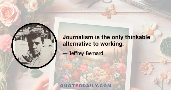 Journalism is the only thinkable alternative to working.