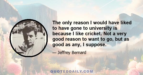 The only reason I would have liked to have gone to university is because I like cricket. Not a very good reason to want to go, but as good as any, I suppose.