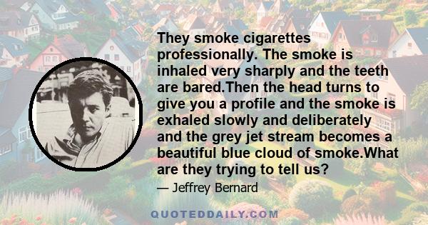 They smoke cigarettes professionally. The smoke is inhaled very sharply and the teeth are bared.Then the head turns to give you a profile and the smoke is exhaled slowly and deliberately and the grey jet stream becomes