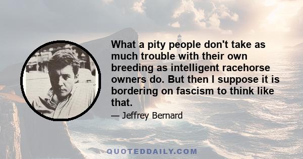 What a pity people don't take as much trouble with their own breeding as intelligent racehorse owners do. But then I suppose it is bordering on fascism to think like that.