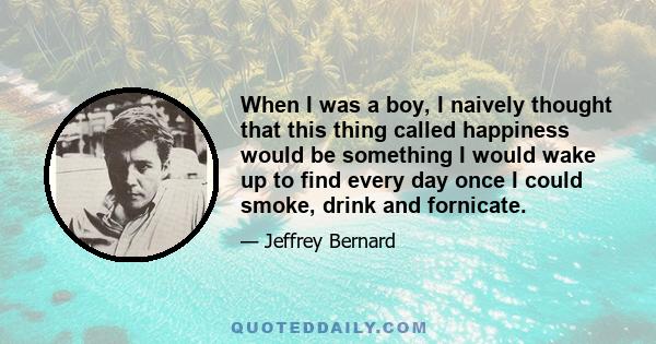 When I was a boy, I naively thought that this thing called happiness would be something I would wake up to find every day once I could smoke, drink and fornicate.