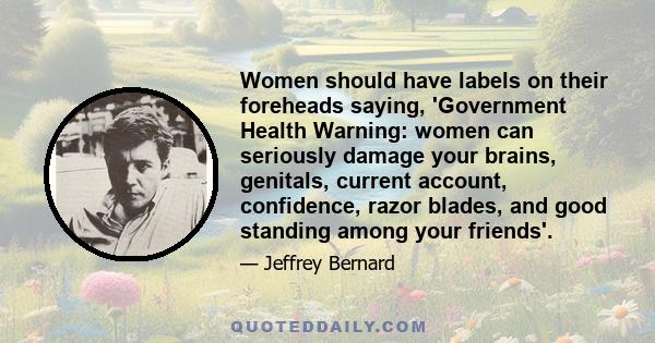 Women should have labels on their foreheads saying, 'Government Health Warning: women can seriously damage your brains, genitals, current account, confidence, razor blades, and good standing among your friends'.