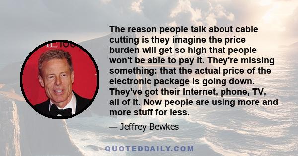 The reason people talk about cable cutting is they imagine the price burden will get so high that people won't be able to pay it. They're missing something: that the actual price of the electronic package is going down. 