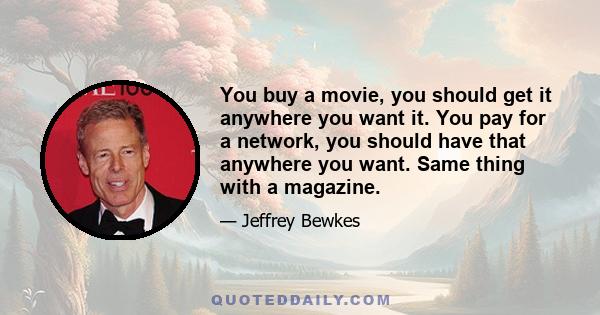 You buy a movie, you should get it anywhere you want it. You pay for a network, you should have that anywhere you want. Same thing with a magazine.