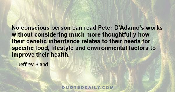 No conscious person can read Peter D'Adamo's works without considering much more thoughtfully how their genetic inheritance relates to their needs for specific food, lifestyle and environmental factors to improve their