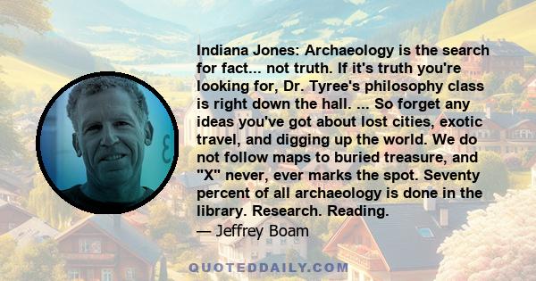 Indiana Jones: Archaeology is the search for fact... not truth. If it's truth you're looking for, Dr. Tyree's philosophy class is right down the hall. ... So forget any ideas you've got about lost cities, exotic travel, 