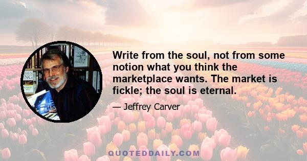 Write from the soul, not from some notion what you think the marketplace wants. The market is fickle; the soul is eternal.