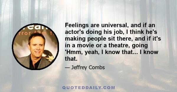 Feelings are universal, and if an actor's doing his job, I think he's making people sit there, and if it's in a movie or a theatre, going 'Hmm, yeah, I know that... I know that.