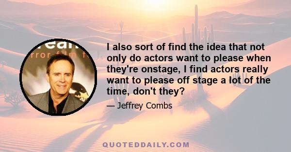 I also sort of find the idea that not only do actors want to please when they're onstage, I find actors really want to please off stage a lot of the time, don't they?