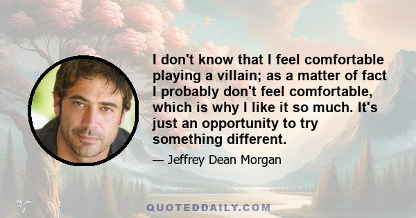 I don't know that I feel comfortable playing a villain; as a matter of fact I probably don't feel comfortable, which is why I like it so much. It's just an opportunity to try something different.