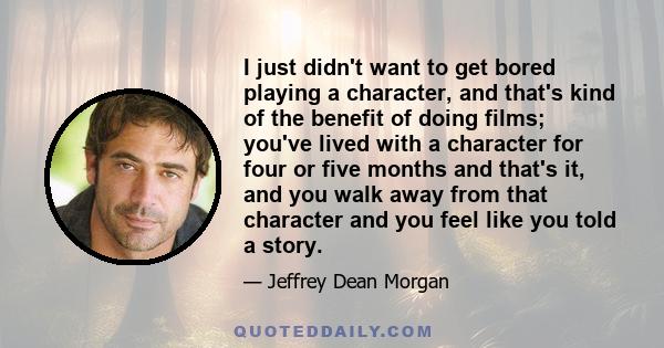 I just didn't want to get bored playing a character, and that's kind of the benefit of doing films; you've lived with a character for four or five months and that's it, and you walk away from that character and you feel 