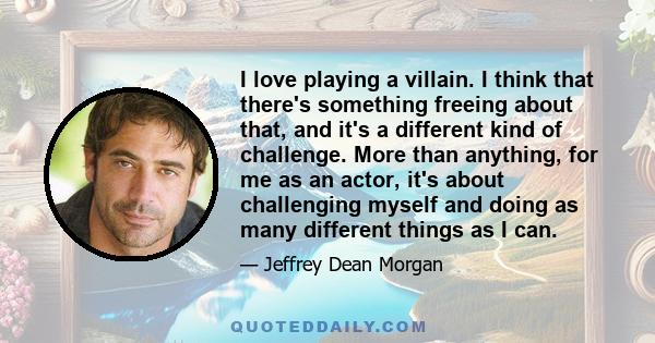 I love playing a villain. I think that there's something freeing about that, and it's a different kind of challenge. More than anything, for me as an actor, it's about challenging myself and doing as many different