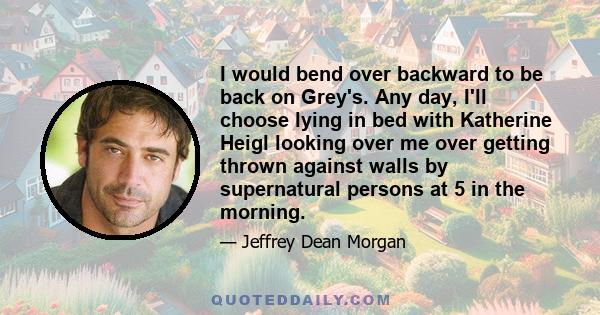 I would bend over backward to be back on Grey's. Any day, I'll choose lying in bed with Katherine Heigl looking over me over getting thrown against walls by supernatural persons at 5 in the morning.