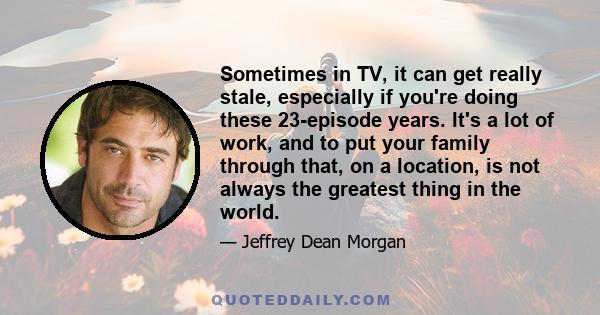 Sometimes in TV, it can get really stale, especially if you're doing these 23-episode years. It's a lot of work, and to put your family through that, on a location, is not always the greatest thing in the world.