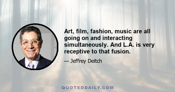 Art, film, fashion, music are all going on and interacting simultaneously. And L.A. is very receptive to that fusion.