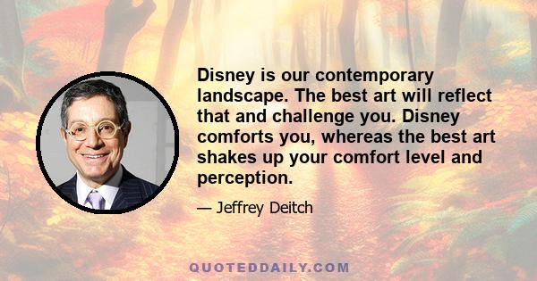 Disney is our contemporary landscape. The best art will reflect that and challenge you. Disney comforts you, whereas the best art shakes up your comfort level and perception.