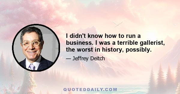 I didn't know how to run a business. I was a terrible gallerist, the worst in history, possibly.