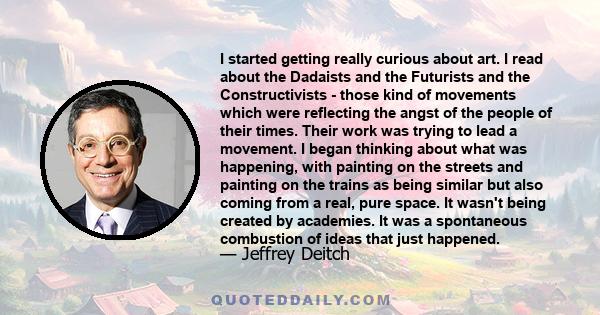 I started getting really curious about art. I read about the Dadaists and the Futurists and the Constructivists - those kind of movements which were reflecting the angst of the people of their times. Their work was