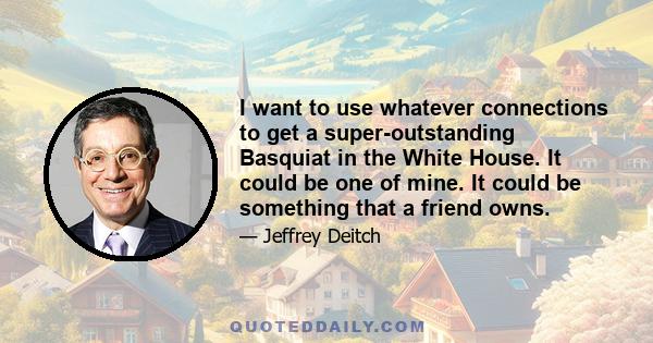 I want to use whatever connections to get a super-outstanding Basquiat in the White House. It could be one of mine. It could be something that a friend owns.