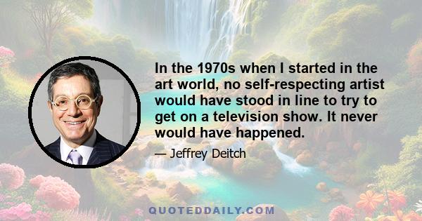 In the 1970s when I started in the art world, no self-respecting artist would have stood in line to try to get on a television show. It never would have happened.