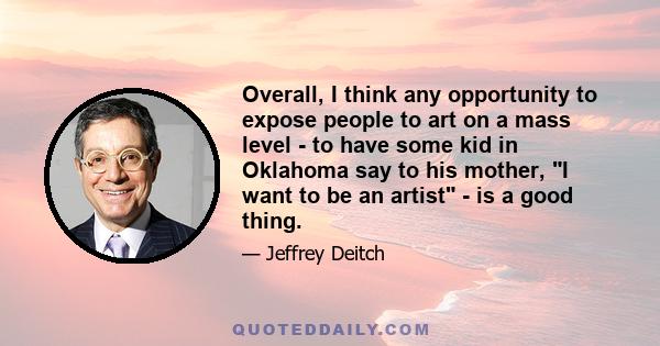 Overall, I think any opportunity to expose people to art on a mass level - to have some kid in Oklahoma say to his mother, I want to be an artist - is a good thing.