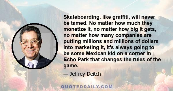 Skateboarding, like graffiti, will never be tamed. No matter how much they monetize it, no matter how big it gets, no matter how many companies are putting millions and millions of dollars into marketing it, it's always 