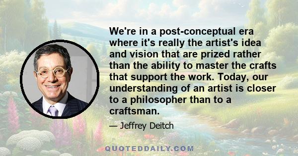 We're in a post-conceptual era where it's really the artist's idea and vision that are prized rather than the ability to master the crafts that support the work. Today, our understanding of an artist is closer to a