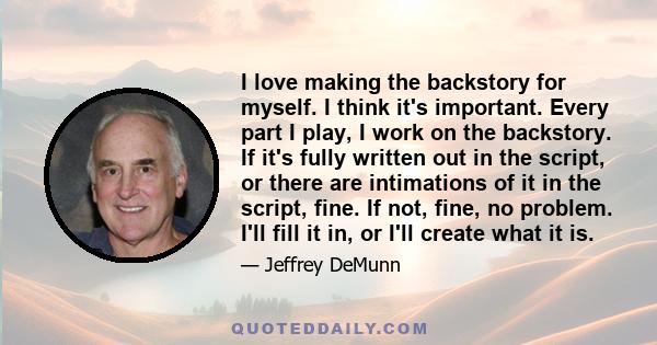 I love making the backstory for myself. I think it's important. Every part I play, I work on the backstory. If it's fully written out in the script, or there are intimations of it in the script, fine. If not, fine, no