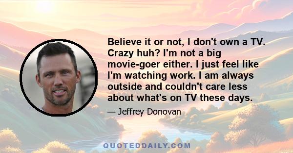 Believe it or not, I don't own a TV. Crazy huh? I'm not a big movie-goer either. I just feel like I'm watching work. I am always outside and couldn't care less about what's on TV these days.