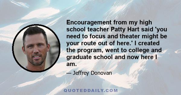 Encouragement from my high school teacher Patty Hart said 'you need to focus and theater might be your route out of here.' I created the program, went to college and graduate school and now here I am.