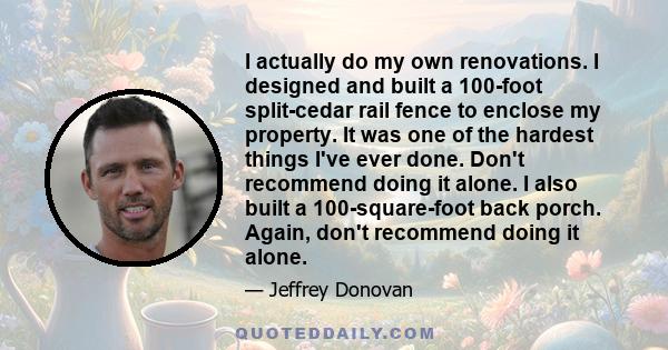 I actually do my own renovations. I designed and built a 100-foot split-cedar rail fence to enclose my property. It was one of the hardest things I've ever done. Don't recommend doing it alone. I also built a