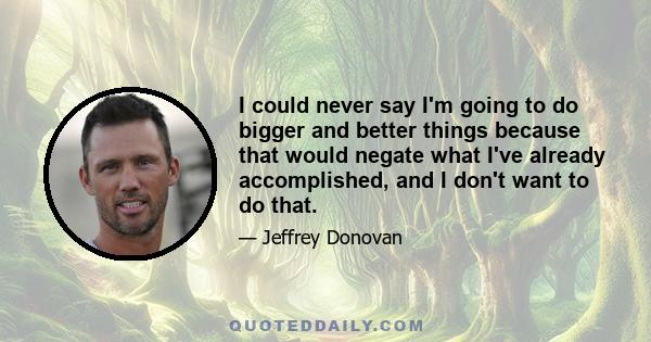 I could never say I'm going to do bigger and better things because that would negate what I've already accomplished, and I don't want to do that.