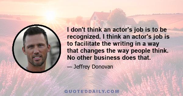 I don't think an actor's job is to be recognized. I think an actor's job is to facilitate the writing in a way that changes the way people think. No other business does that.