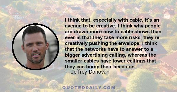 I think that, especially with cable, it's an avenue to be creative. I think why people are drawn more now to cable shows than ever is that they take more risks, they're creatively pushing the envelope. I think that the