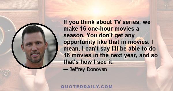 If you think about TV series, we make 16 one-hour movies a season. You don't get any opportunity like that in movies. I mean, I can't say I'll be able to do 16 movies in the next year, and so that's how I see it.