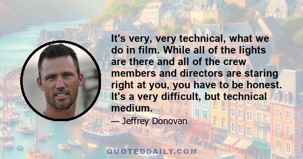 It's very, very technical, what we do in film. While all of the lights are there and all of the crew members and directors are staring right at you, you have to be honest. It's a very difficult, but technical medium.