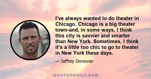 I've always wanted to do theater in Chicago. Chicago is a big theater town-and, in some ways, I think this city is savvier and smarter than New York. Sometimes, I think it's a little too chic to go to theater in New