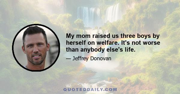 My mom raised us three boys by herself on welfare. It's not worse than anybody else's life.