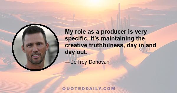 My role as a producer is very specific. It's maintaining the creative truthfulness, day in and day out.