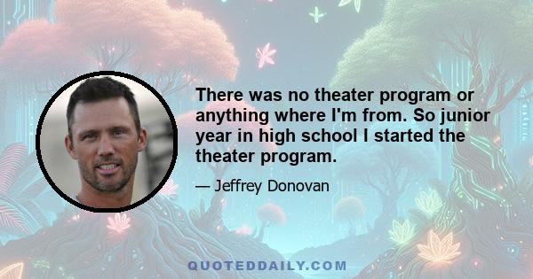 There was no theater program or anything where I'm from. So junior year in high school I started the theater program.