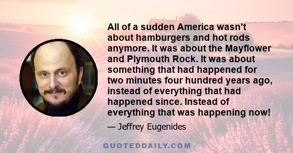 All of a sudden America wasn't about hamburgers and hot rods anymore. It was about the Mayflower and Plymouth Rock. It was about something that had happened for two minutes four hundred years ago, instead of everything