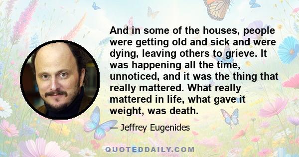 And in some of the houses, people were getting old and sick and were dying, leaving others to grieve. It was happening all the time, unnoticed, and it was the thing that really mattered. What really mattered in life,