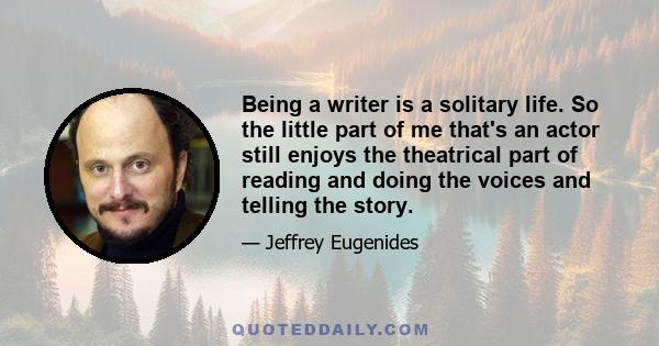 Being a writer is a solitary life. So the little part of me that's an actor still enjoys the theatrical part of reading and doing the voices and telling the story.