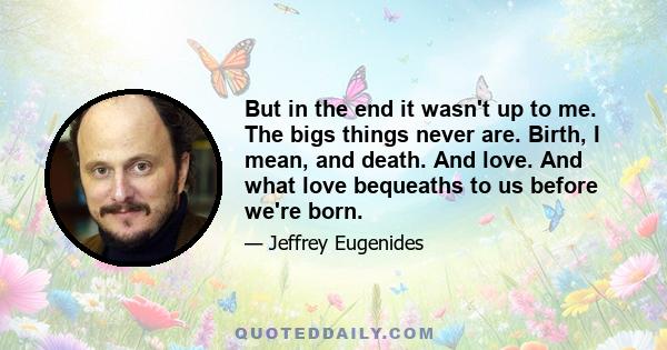 But in the end it wasn't up to me. The bigs things never are. Birth, I mean, and death. And love. And what love bequeaths to us before we're born.