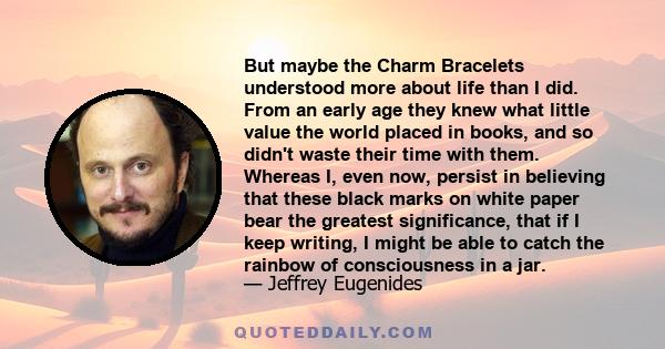 But maybe the Charm Bracelets understood more about life than I did. From an early age they knew what little value the world placed in books, and so didn't waste their time with them. Whereas I, even now, persist in